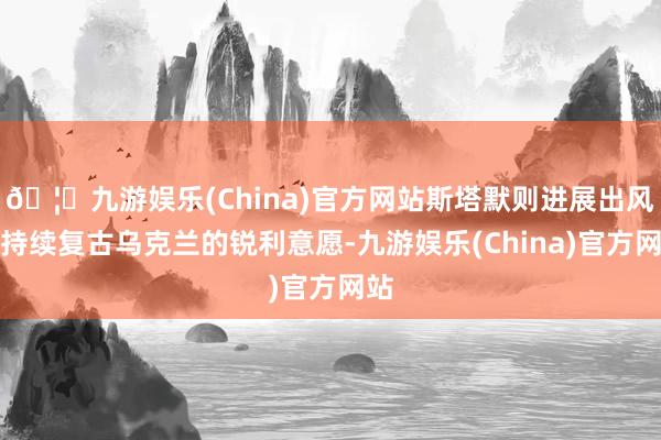 🦄九游娱乐(China)官方网站斯塔默则进展出风物持续复古乌克兰的锐利意愿-九游娱乐(China)官方网站