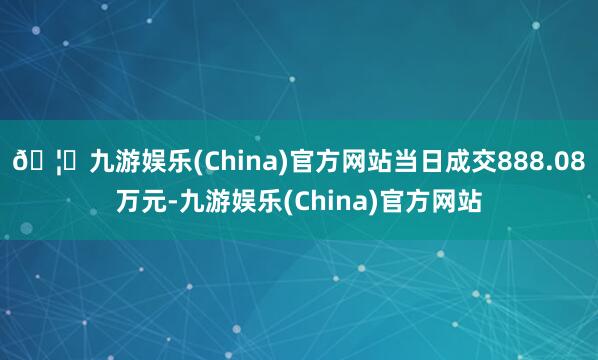 🦄九游娱乐(China)官方网站当日成交888.08万元-九游娱乐(China)官方网站