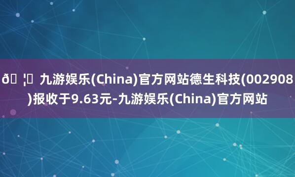 🦄九游娱乐(China)官方网站德生科技(002908)报收于9.63元-九游娱乐(China)官方网站