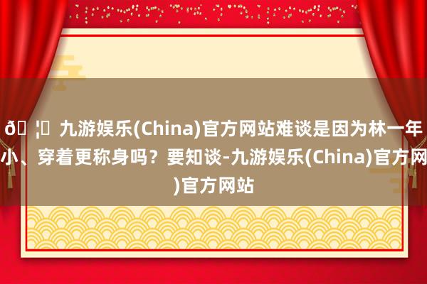 🦄九游娱乐(China)官方网站难谈是因为林一年龄小、穿着更称身吗？要知谈-九游娱乐(China)官方网站