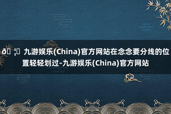 🦄九游娱乐(China)官方网站在念念要分线的位置轻轻划过-九游娱乐(China)官方网站