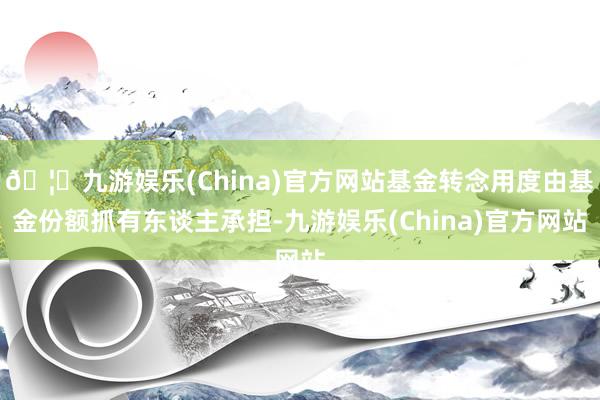 🦄九游娱乐(China)官方网站基金转念用度由基金份额抓有东谈主承担-九游娱乐(China)官方网站