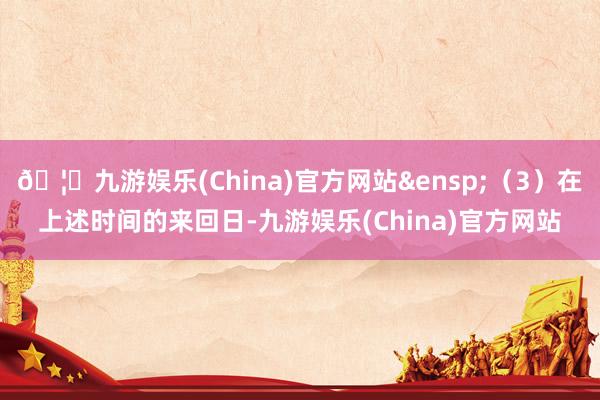 🦄九游娱乐(China)官方网站&ensp;（3）在上述时间的来回日-九游娱乐(China)官方网站