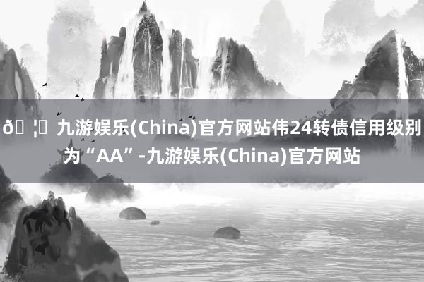 🦄九游娱乐(China)官方网站伟24转债信用级别为“AA”-九游娱乐(China)官方网站