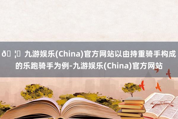 🦄九游娱乐(China)官方网站以由持重骑手构成的乐跑骑手为例-九游娱乐(China)官方网站