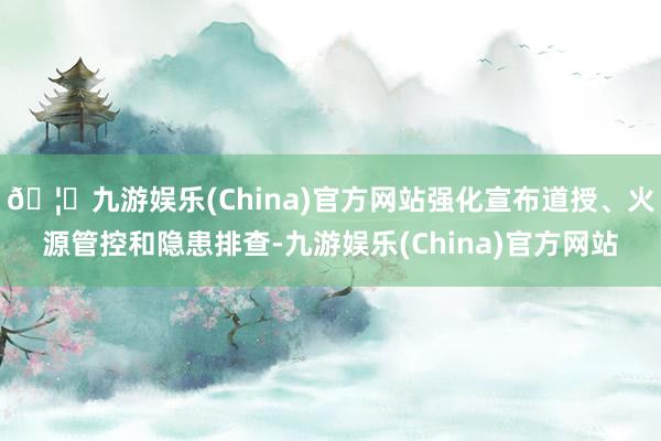 🦄九游娱乐(China)官方网站强化宣布道授、火源管控和隐患排查-九游娱乐(China)官方网站