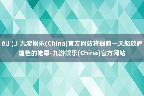 🦄九游娱乐(China)官方网站将提前一天怒放辉煌档的帷幕-九游娱乐(China)官方网站