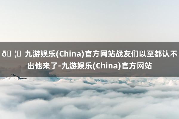 🦄九游娱乐(China)官方网站战友们以至都认不出他来了-九游娱乐(China)官方网站