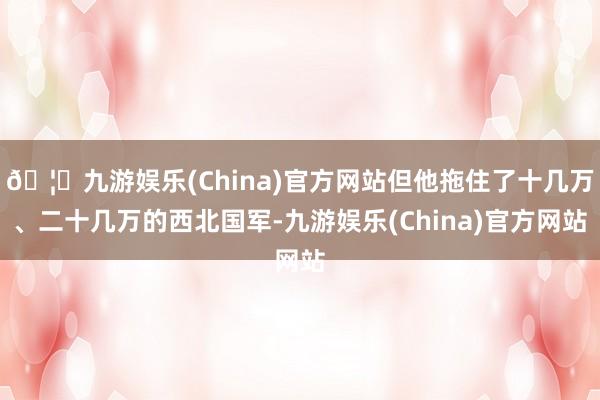 🦄九游娱乐(China)官方网站但他拖住了十几万、二十几万的西北国军-九游娱乐(China)官方网站