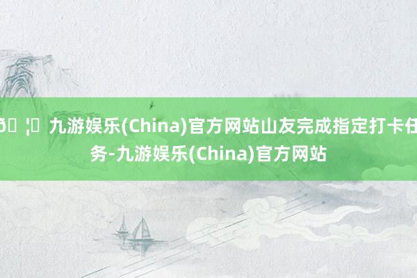 🦄九游娱乐(China)官方网站山友完成指定打卡任务-九游娱乐(China)官方网站