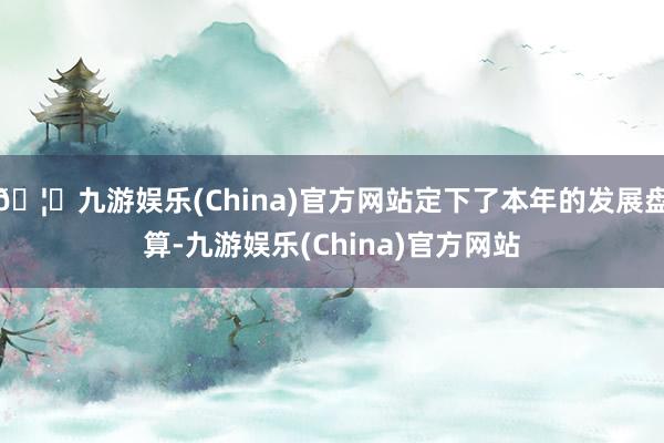 🦄九游娱乐(China)官方网站定下了本年的发展盘算-九游娱乐(China)官方网站