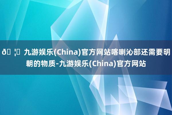 🦄九游娱乐(China)官方网站喀喇沁部还需要明朝的物质-九游娱乐(China)官方网站