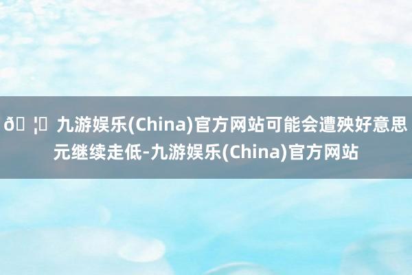 🦄九游娱乐(China)官方网站可能会遭殃好意思元继续走低-九游娱乐(China)官方网站