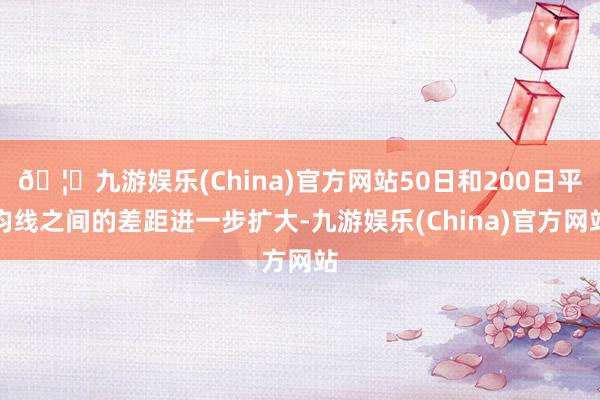 🦄九游娱乐(China)官方网站50日和200日平均线之间的差距进一步扩大-九游娱乐(China)官方网站