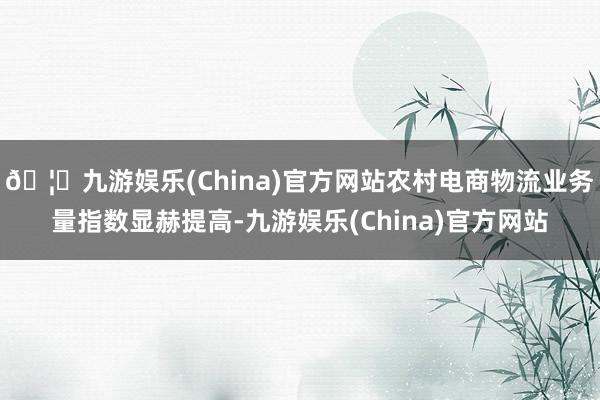 🦄九游娱乐(China)官方网站农村电商物流业务量指数显赫提高-九游娱乐(China)官方网站