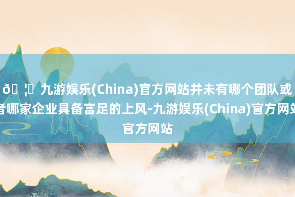 🦄九游娱乐(China)官方网站并未有哪个团队或者哪家企业具备富足的上风-九游娱乐(China)官方网站