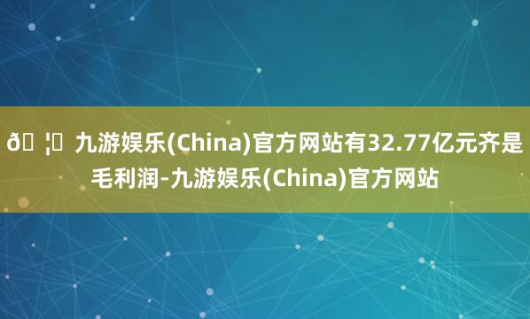 🦄九游娱乐(China)官方网站有32.77亿元齐是毛利润-九游娱乐(China)官方网站