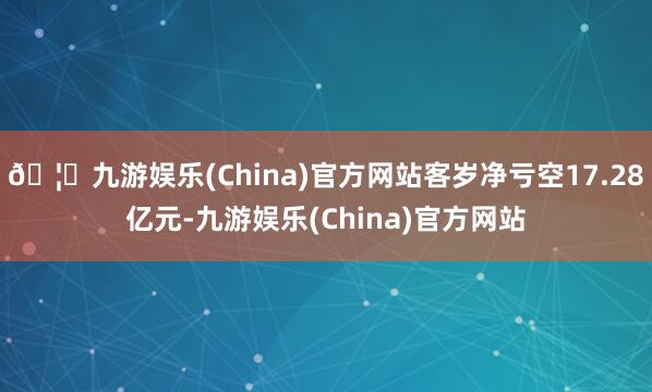 🦄九游娱乐(China)官方网站客岁净亏空17.28亿元-九游娱乐(China)官方网站