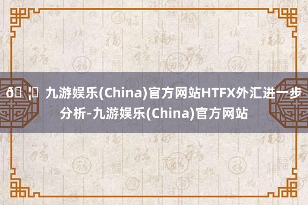 🦄九游娱乐(China)官方网站　　HTFX外汇进一步分析-九游娱乐(China)官方网站