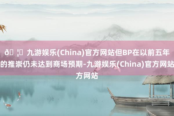 🦄九游娱乐(China)官方网站但BP在以前五年的推崇仍未达到商场预期-九游娱乐(China)官方网站