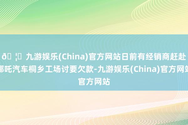 🦄九游娱乐(China)官方网站日前有经销商赶赴哪吒汽车桐乡工场讨要欠款-九游娱乐(China)官方网站