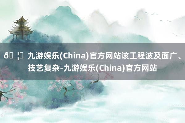 🦄九游娱乐(China)官方网站该工程波及面广、技艺复杂-九游娱乐(China)官方网站