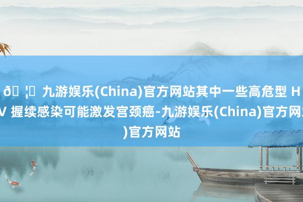🦄九游娱乐(China)官方网站其中一些高危型 HPV 握续感染可能激发宫颈癌-九游娱乐(China)官方网站