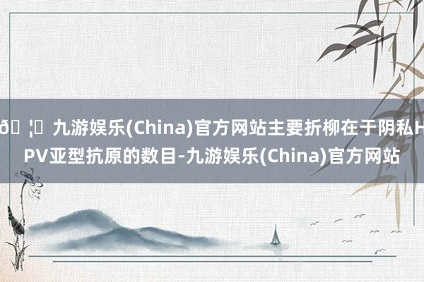 🦄九游娱乐(China)官方网站主要折柳在于阴私HPV亚型抗原的数目-九游娱乐(China)官方网站
