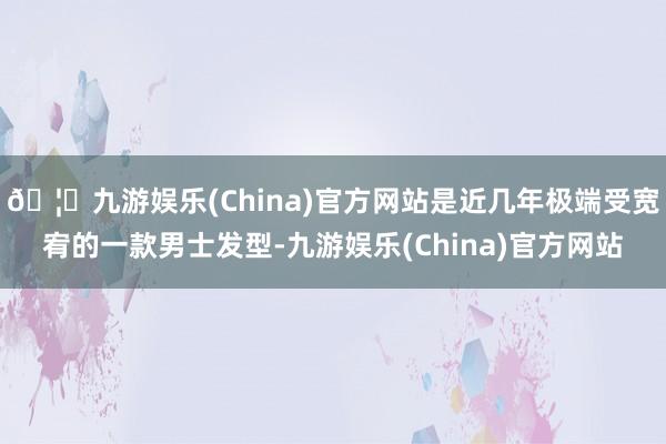🦄九游娱乐(China)官方网站是近几年极端受宽宥的一款男士发型-九游娱乐(China)官方网站