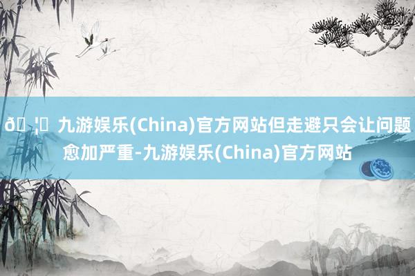 🦄九游娱乐(China)官方网站但走避只会让问题愈加严重-九游娱乐(China)官方网站