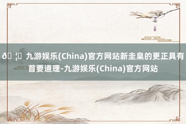 🦄九游娱乐(China)官方网站新圭臬的更正具有首要道理-九游娱乐(China)官方网站