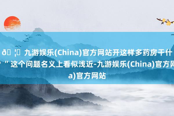 🦄九游娱乐(China)官方网站开这样多药房干什么？”这个问题名义上看似浅近-九游娱乐(China)官方网站