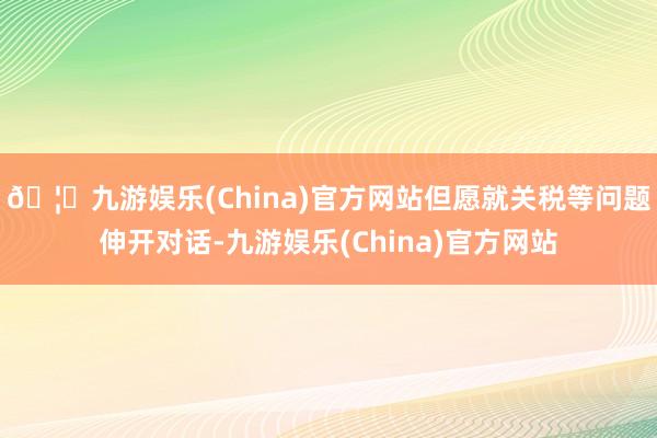 🦄九游娱乐(China)官方网站但愿就关税等问题伸开对话-九游娱乐(China)官方网站