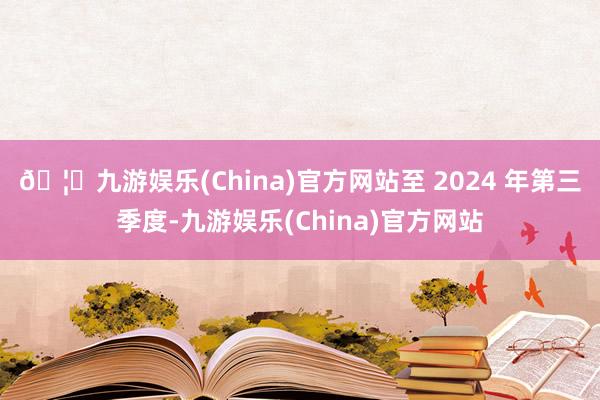 🦄九游娱乐(China)官方网站至 2024 年第三季度-九游娱乐(China)官方网站