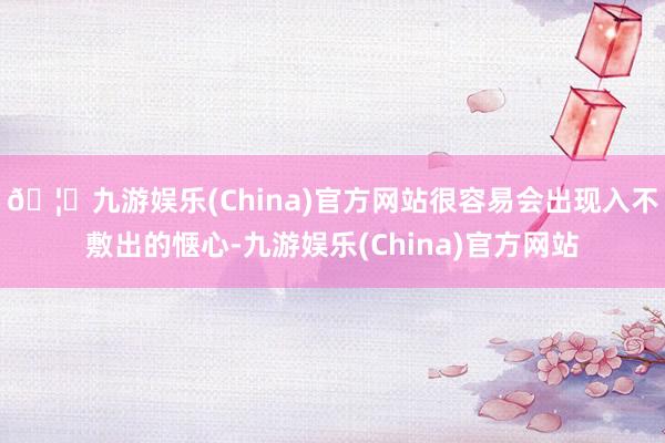 🦄九游娱乐(China)官方网站很容易会出现入不敷出的惬心-九游娱乐(China)官方网站