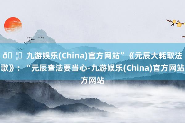 🦄九游娱乐(China)官方网站”《元辰大耗取法歌》:“元辰查法要当心-九游娱乐(China)官方网站