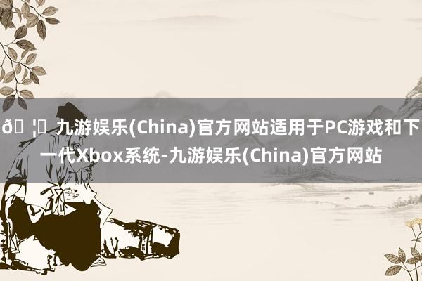 🦄九游娱乐(China)官方网站适用于PC游戏和下一代Xbox系统-九游娱乐(China)官方网站