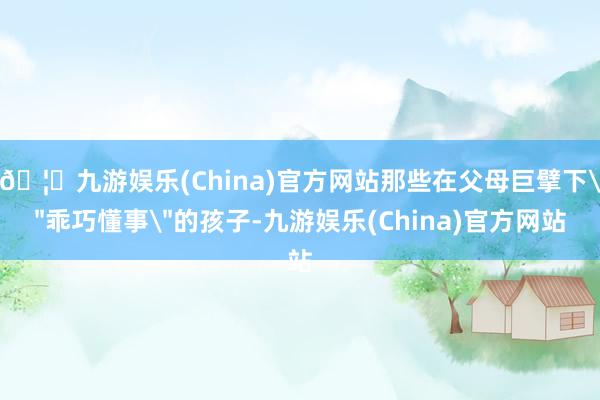 🦄九游娱乐(China)官方网站那些在父母巨擘下