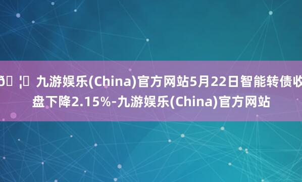 🦄九游娱乐(China)官方网站5月22日智能转债收盘下降2.15%-九游娱乐(China)官方网站