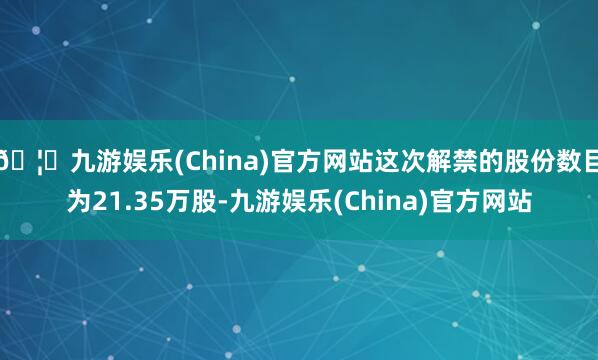 🦄九游娱乐(China)官方网站这次解禁的股份数目为21.35万股-九游娱乐(China)官方网站