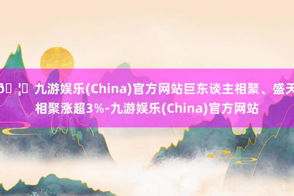 🦄九游娱乐(China)官方网站巨东谈主相聚、盛天相聚涨超3%-九游娱乐(China)官方网站