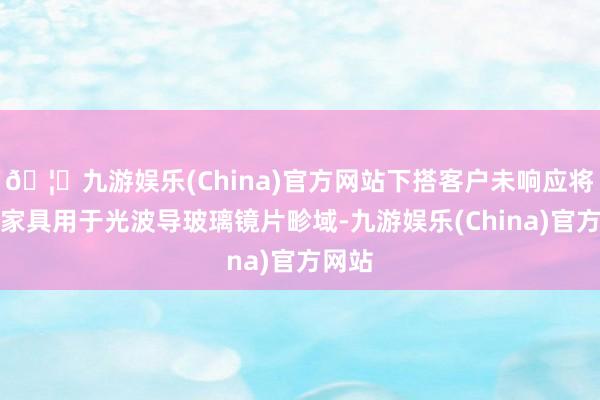 🦄九游娱乐(China)官方网站下搭客户未响应将公司家具用于光波导玻璃镜片畛域-九游娱乐(China)官方网站