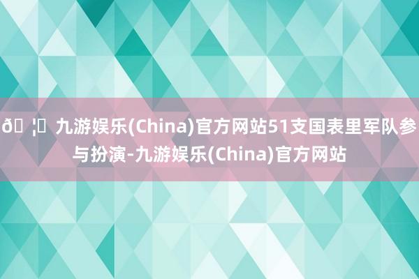 🦄九游娱乐(China)官方网站51支国表里军队参与扮演-九游娱乐(China)官方网站