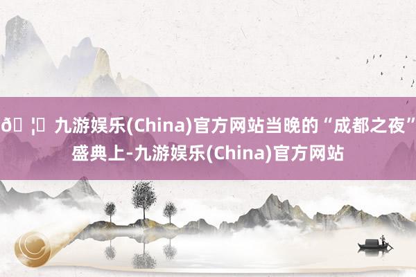 🦄九游娱乐(China)官方网站当晚的“成都之夜”盛典上-九游娱乐(China)官方网站