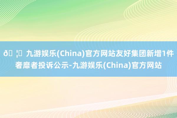 🦄九游娱乐(China)官方网站友好集团新增1件奢靡者投诉公示-九游娱乐(China)官方网站