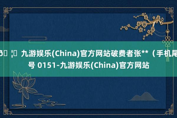 🦄九游娱乐(China)官方网站破费者张**（手机尾号 0151-九游娱乐(China)官方网站