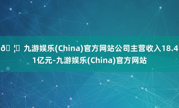 🦄九游娱乐(China)官方网站公司主营收入18.41亿元-九游娱乐(China)官方网站