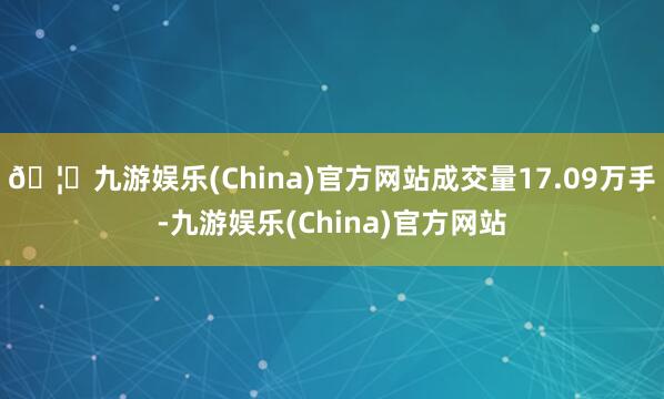 🦄九游娱乐(China)官方网站成交量17.09万手-九游娱乐(China)官方网站