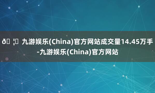 🦄九游娱乐(China)官方网站成交量14.45万手-九游娱乐(China)官方网站