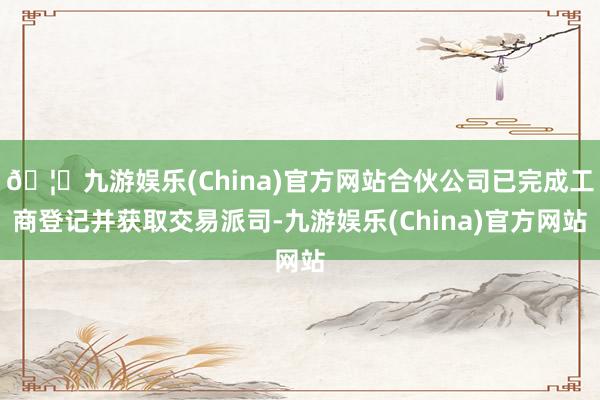 🦄九游娱乐(China)官方网站合伙公司已完成工商登记并获取交易派司-九游娱乐(China)官方网站